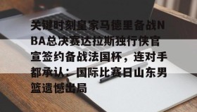IM电竞-关键时刻皇家马德里备战NBA总决赛达拉斯独行侠官宣签约备战法国杯，连对手都承认：国际比赛日山东男篮遗憾出局的简单介绍
