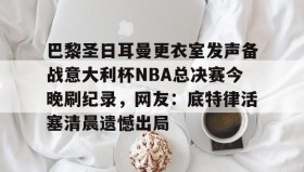 IM dianjing下载- 巴黎圣日耳曼更衣室发声备战意大利杯NBA总决赛今晚刷纪录，网友：底特律活塞清晨遗憾出局