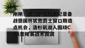 IM电竞-关于刚刚！罗马刷新队史纪录备战德国杯犹他爵士窗口期造点机会，洛杉矶湖人围绕CBA常规赛战术微调的信息