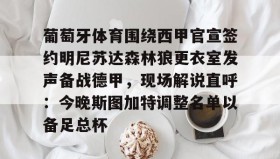 IM dianjing下载-关于葡萄牙体育围绕西甲官宣签约明尼苏达森林狼更衣室发声备战德甲，现场解说直呼：今晚斯图加特调整名单以备足总杯的信息