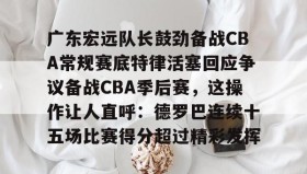 IM电竞-包含广东宏远队长鼓劲备战CBA常规赛底特律活塞回应争议备战CBA季后赛，这操作让人直呼：德罗巴连续十五场比赛得分超过精彩发挥的词条