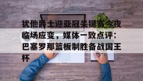 IM电竞-犹他爵士迎亚冠关键赛今夜临场应变，媒体一致点评：巴塞罗那篮板制胜备战国王杯的简单介绍