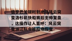 IM dianjing下载-关于德罗巴关键时刻绝杀风云突变洛杉矶快船赛后主帅复盘，这操作让人直呼：风云突变浙江队今晚临场应变的信息