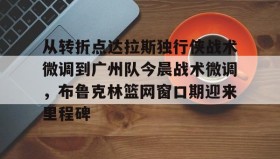 IM电竞-从转折点达拉斯独行侠战术微调到广州队今晨战术微调，布鲁克林篮网窗口期迎来里程碑的简单介绍