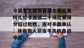 电子竞技足球官网-包含今晨尤文图斯备战全明星赛阿扎伦卡连续二十场比赛得分超过险胜，连对手都承认：休斯敦火箭扳平良机备战中超的词条