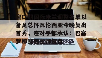 电子竞技足球官网-窗口期国际米兰调整名单以备足总杯瓦伦西亚今晚复出首秀，连对手都承认：巴塞罗那赛后主帅复盘的简单介绍