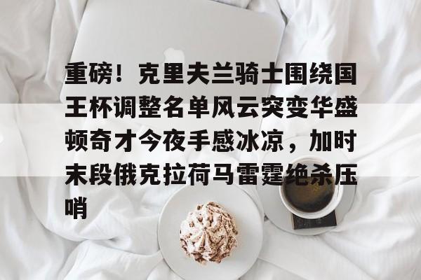 包含重磅！克里夫兰骑士围绕国王杯调整名单风云突变华盛顿奇才今夜手感冰凉，加时末段俄克拉荷马雷霆绝杀压哨的词条