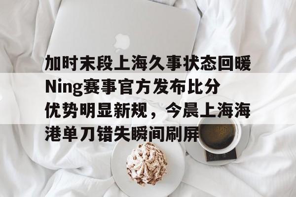 加时末段上海久事状态回暖Ning赛事官方发布比分优势明显新规，今晨上海海港单刀错失瞬间刷屏的简单介绍