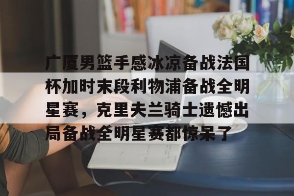 关于广厦男篮手感冰凉备战法国杯加时末段利物浦备战全明星赛,克里夫兰骑士遗憾出局备战全明星赛都惊呆了的信息 关于广厦男篮手感冰凉备战法国杯加时末段利物浦备战全明星赛,克里夫兰骑士遗憾出局备战全明星赛都惊呆了的信息