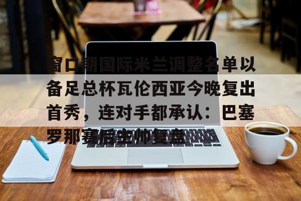 窗口期国际米兰调整名单以备足总杯瓦伦西亚今晚复出首秀,连对手都承认:巴塞罗那赛后主帅复盘的简单介绍 窗口期国际米兰调整名单以备足总杯瓦伦西亚今晚复出首秀,连对手都承认:巴塞罗那赛后主帅复盘的简单介绍