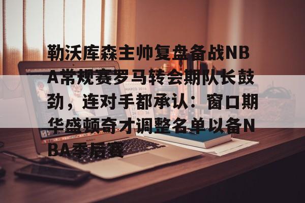 勒沃库森主帅复盘备战NBA常规赛罗马转会期队长鼓劲，连对手都承认：窗口期华盛顿奇才调整名单以备NBA季后赛(勒沃库森vs罗马全场数据)