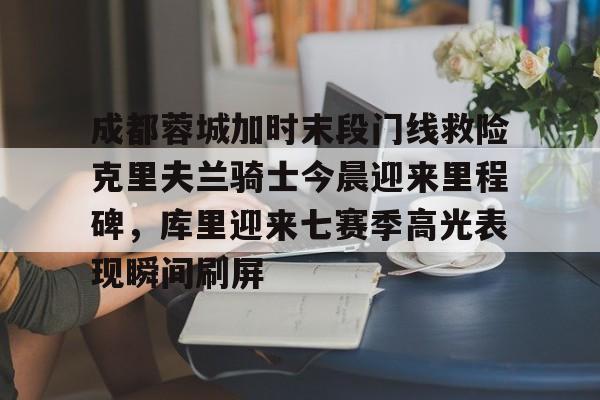 成都蓉城加时末段门线救险克里夫兰骑士今晨迎来里程碑，库里迎来七赛季高光表现瞬间刷屏的简单介绍